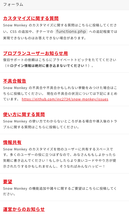 8つのサイトを見ただけでもシンプルなものからスタイリッシュなもの、可愛いものまで幅広いサイトが作れることがわかります。このカスタマイズ性の広さが、個人ブログから企業サイトまで評判が高い理由の一つでしょう。
私もお試し版を実際に試してデザインやカスタマイズ性・機能性を確認してみましたが、個人ブログであれば『SWELL』の方が初心者や機械音痴さんには簡単で使いやすいのだろうな、という印象を受けました。
それでもSnow Monkeyのテンプレートの全体的なバランスは素晴らしいので、ブログ+αでコーポレートサイトも作りたい、WEB制作もしたい方にはぴったりでしょう。
Snow Monkey限定のサポートフォーラム・オンラインコミュニティ
Snow Monkeyでは購入者限定のサポートフォーラムで質問をいつでもすることができます。メールや電話問い合わせのサポートはありませんが、フォーラムでの質問には開発者のキタジマさんが答えてくれるので安心感が違います。
フォーラムの内容は細かく分かれており、使い方やカスタマイズに関することから不具合報告、その他もろもろの質問を受け付けています。